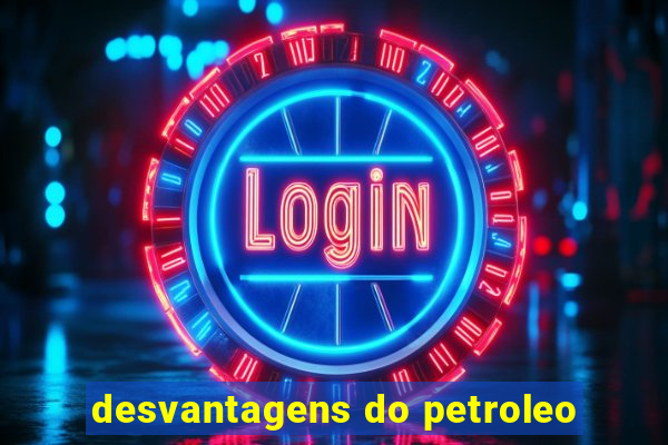 desvantagens do petroleo